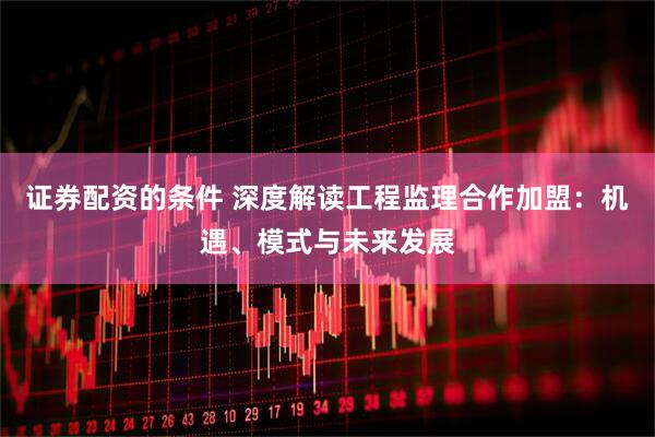 证券配资的条件 深度解读工程监理合作加盟：机遇、模式与未来发展