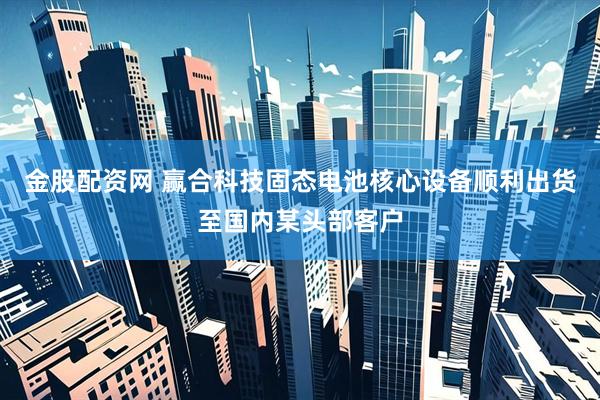 金股配资网 赢合科技固态电池核心设备顺利出货至国内某头部客户