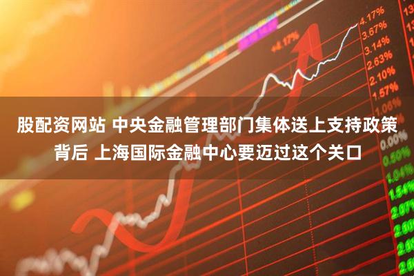 股配资网站 中央金融管理部门集体送上支持政策背后 上海国际金融中心要迈过这个关口