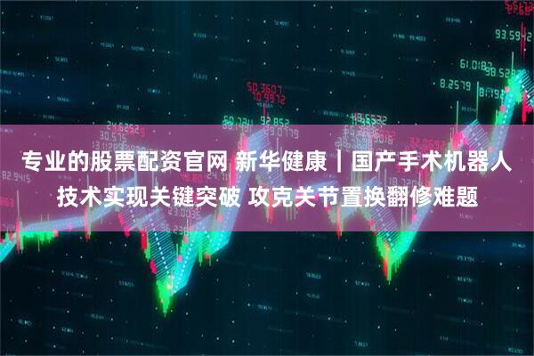 专业的股票配资官网 新华健康｜国产手术机器人技术实现关键突破 攻克关节置换翻修难题