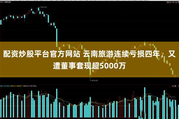配资炒股平台官方网站 云南旅游连续亏损四年，又遭董事套现超5000万