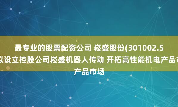 最专业的股票配资公司 崧盛股份(301002.SZ)拟设立控股公司崧盛机器人传动 开拓高性能机电产品市场