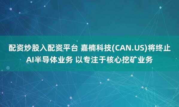 配资炒股入配资平台 嘉楠科技(CAN.US)将终止AI半导体业务 以专注于核心挖矿业务