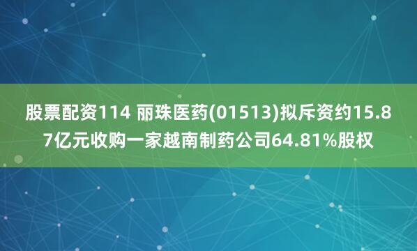 股票配资114 丽珠医药(01513)拟斥资约15.87亿元收购一家越南制药公司64.81%股权