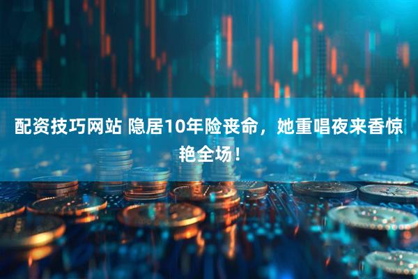 配资技巧网站 隐居10年险丧命，她重唱夜来香惊艳全场！