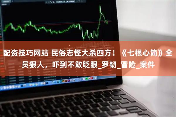 配资技巧网站 民俗志怪大杀四方！《七根心简》全员狠人，吓到不敢眨眼_罗韧_冒险_案件