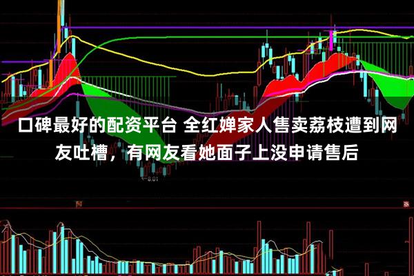 口碑最好的配资平台 全红婵家人售卖荔枝遭到网友吐槽，有网友看她面子上没申请售后