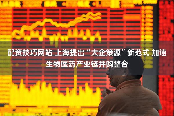 配资技巧网站 上海提出“大企策源”新范式 加速生物医药产业链并购整合