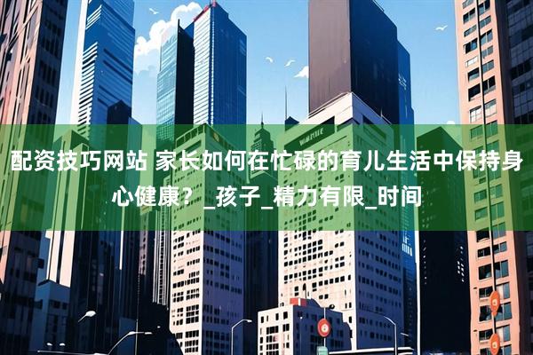 配资技巧网站 家长如何在忙碌的育儿生活中保持身心健康？_孩子_精力有限_时间