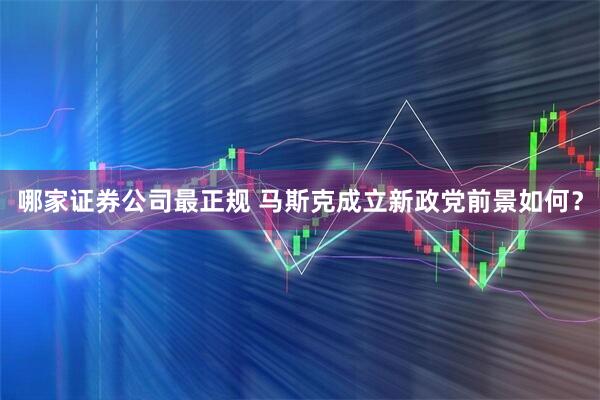 哪家证券公司最正规 马斯克成立新政党前景如何？