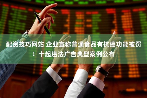 配资技巧网站 企业宣称普通食品有抗癌功能被罚！十起违法广告典型案例公布