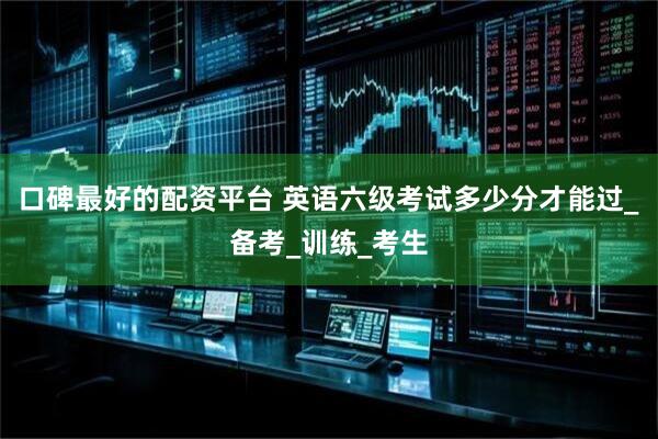 口碑最好的配资平台 英语六级考试多少分才能过_备考_训练_考生