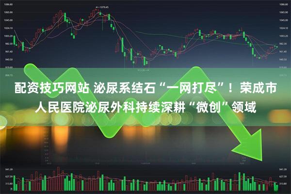 配资技巧网站 泌尿系结石“一网打尽”！荣成市人民医院泌尿外科持续深耕“微创”领域