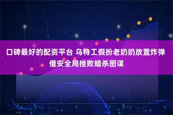 口碑最好的配资平台 乌特工假扮老奶奶放置炸弹 俄安全局挫败暗杀图谋