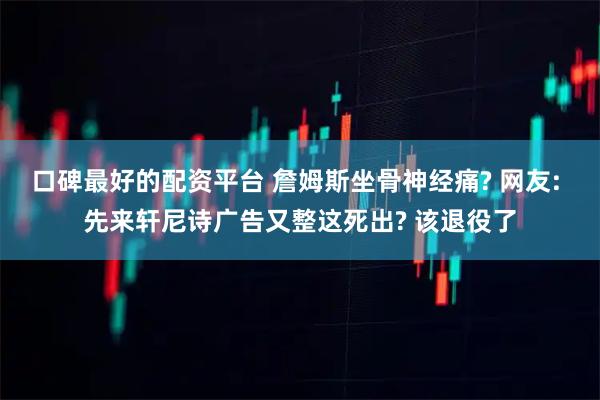 口碑最好的配资平台 詹姆斯坐骨神经痛? 网友: 先来轩尼诗广告又整这死出? 该退役了