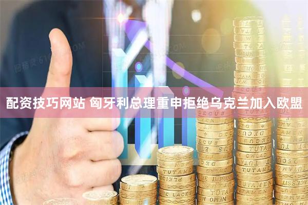 配资技巧网站 匈牙利总理重申拒绝乌克兰加入欧盟