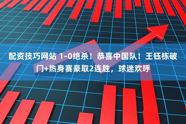 配资技巧网站 1-0绝杀！恭喜中国队！王钰栋破门+热身赛豪取2连胜，球迷欢呼