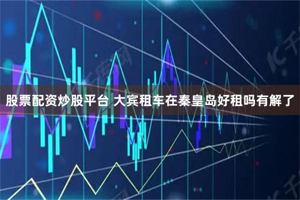 股票配资炒股平台 大宾租车在秦皇岛好租吗有解了