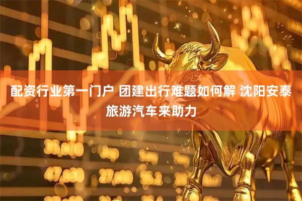 配资行业第一门户 团建出行难题如何解 沈阳安泰旅游汽车来助力