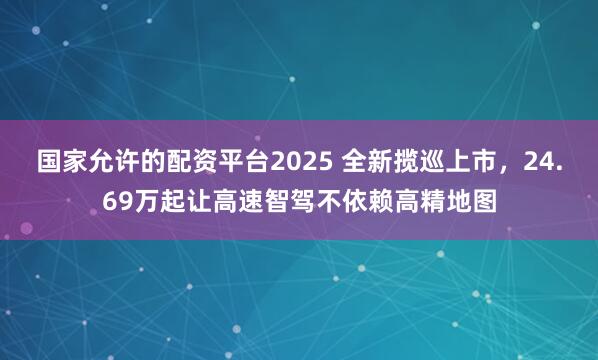 国家允许的配资平台2025 全新揽巡上市，24.69万起让高速智驾不依赖高精地图