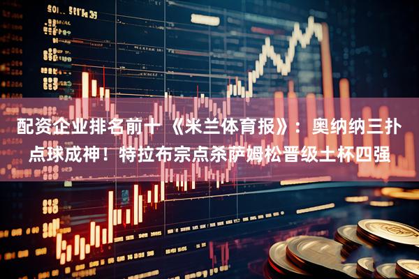 配资企业排名前十 《米兰体育报》：奥纳纳三扑点球成神！特拉布宗点杀萨姆松晋级土杯四强
