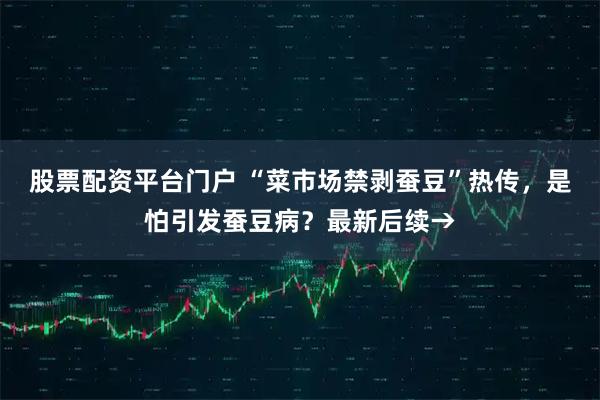 股票配资平台门户 “菜市场禁剥蚕豆”热传，是怕引发蚕豆病？最新后续→