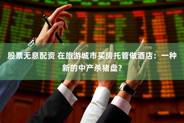 股票无息配资 在旅游城市买房托管做酒店：一种新的中产杀猪盘？