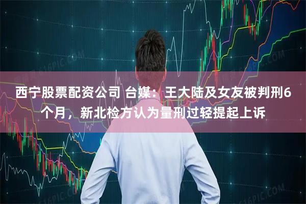 西宁股票配资公司 台媒：王大陆及女友被判刑6个月，新北检方认为量刑过轻提起上诉